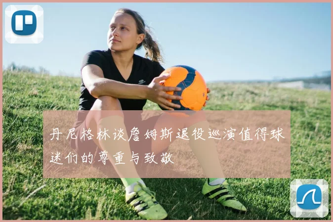 丹尼格林谈詹姆斯退役巡演值得球迷们的尊重与致敬
