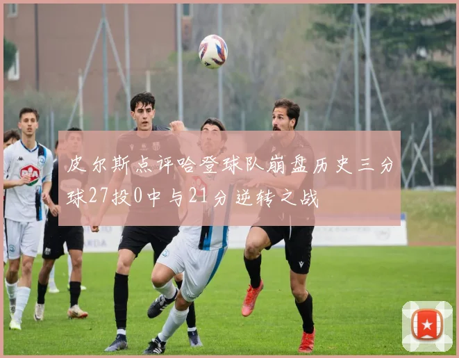 皮尔斯点评哈登球队崩盘历史三分球27投0中与21分逆转之战