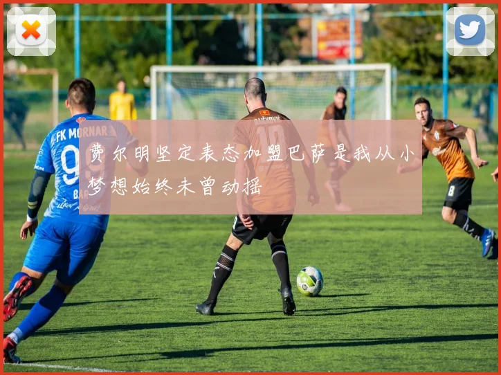 费尔明坚定表态加盟巴萨是我从小梦想始终未曾动摇