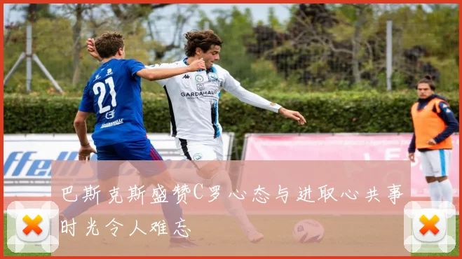 巴斯克斯盛赞C罗心态与进取心共事时光令人难忘