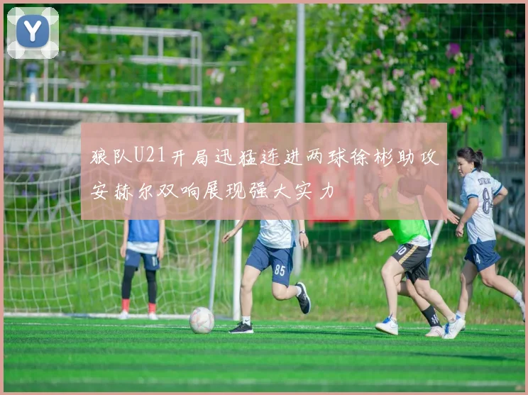 狼队U21开局迅猛连进两球徐彬助攻安赫尔双响展现强大实力