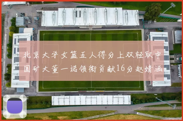 北京大学女篮五人得分上双轻取中国矿大董一诺领衔贡献16分赵婧涵接近双双