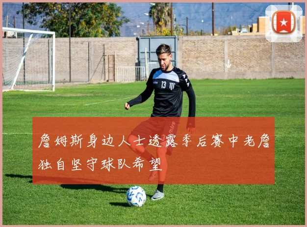 詹姆斯身边人士透露季后赛中老詹独自坚守球队希望