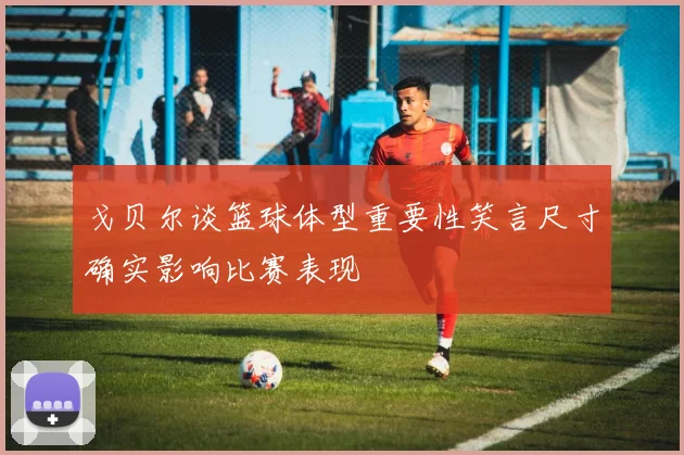 戈贝尔谈篮球体型重要性笑言尺寸确实影响比赛表现