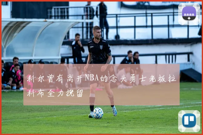 科尔曾有离开NBA的念头勇士老板拉科布全力挽留